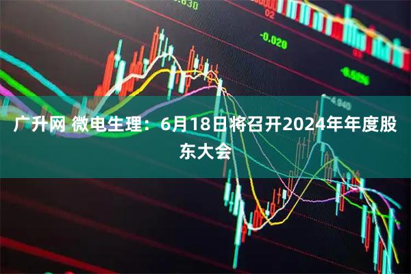 广升网 微电生理：6月18日将召开2024年年度股东大会