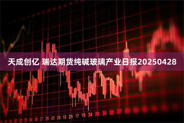 天成创亿 瑞达期货纯碱玻璃产业日报20250428