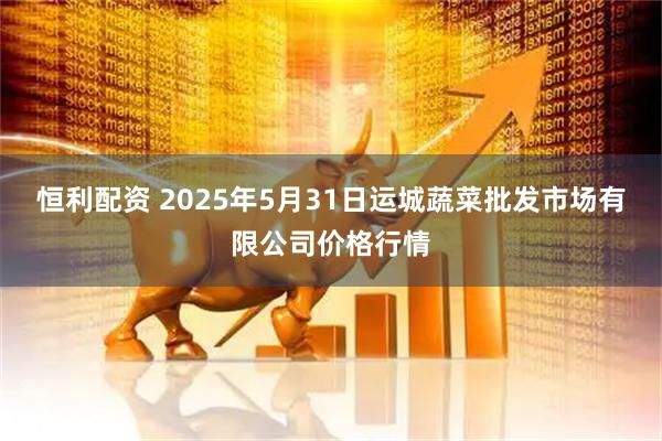 恒利配资 2025年5月31日运城蔬菜批发市场有限公司价格行情