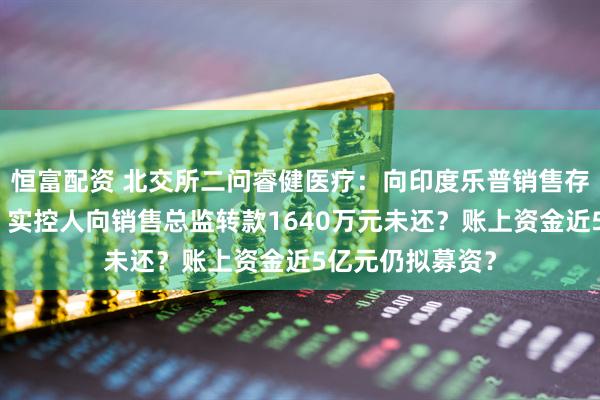 恒富配资 北交所二问睿健医疗：向印度乐普销售存利益输送嫌疑？实控人向销售总监转款1640万元未还？账上资金近5亿元仍拟募资？