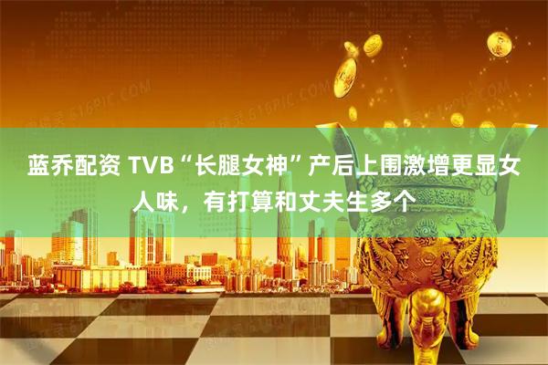 蓝乔配资 TVB“长腿女神”产后上围激增更显女人味，有打算和丈夫生多个