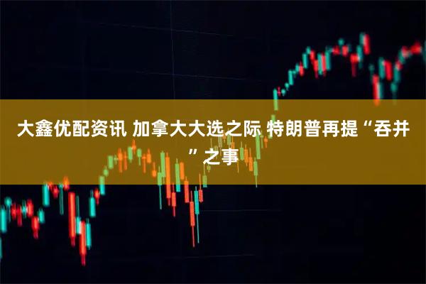 大鑫优配资讯 加拿大大选之际 特朗普再提“吞并”之事