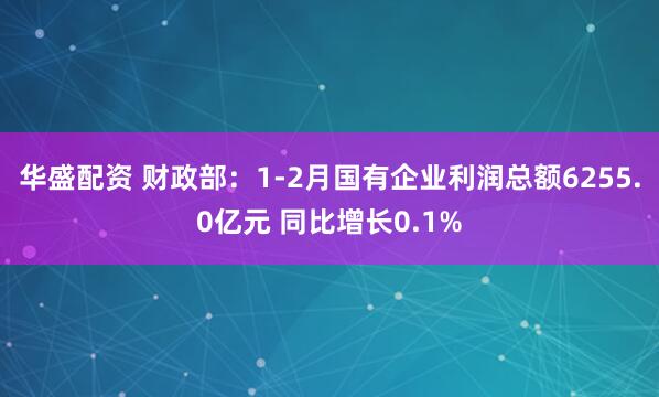 华盛配资 财政部：1-2月国有企业利润总额6255.0亿元 同比增长0.1%