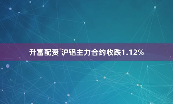 升富配资 沪铝主力合约收跌1.12%