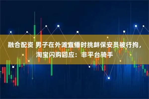 融合配资 男子在外滩直播时挑衅保安员被行拘，淘宝闪购回应：非平台骑手