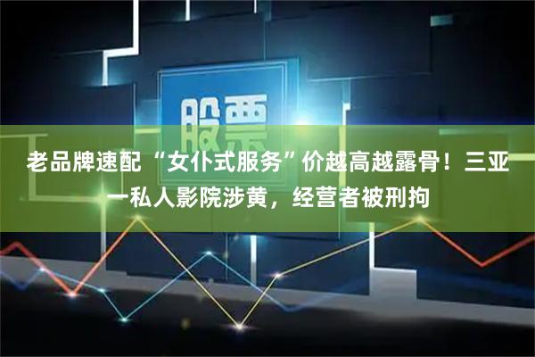 老品牌速配 “女仆式服务”价越高越露骨！三亚一私人影院涉黄，经营者被刑拘