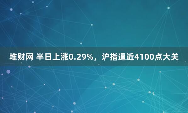 堆财网 半日上涨0.29%，沪指逼近4100点大关