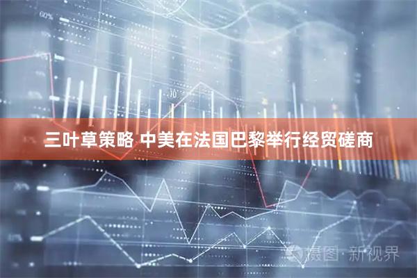 三叶草策略 中美在法国巴黎举行经贸磋商